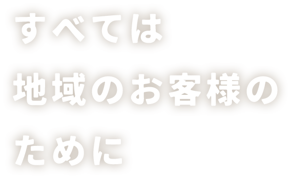 すべては地域のお客様のために